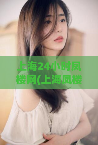 上海24小时凤楼网(上海凤楼网24小时服务，尽享新鲜美食与魅力娱乐。)