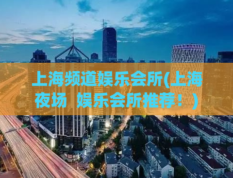 上海频道娱乐会所(上海夜场  娱乐会所推荐！)