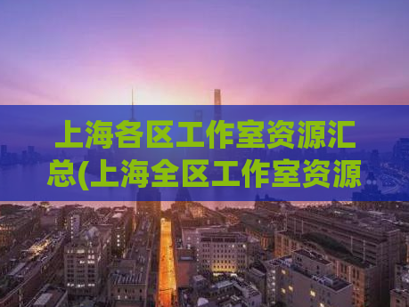 上海各区工作室资源汇总(上海全区工作室资源清单，一网打尽)