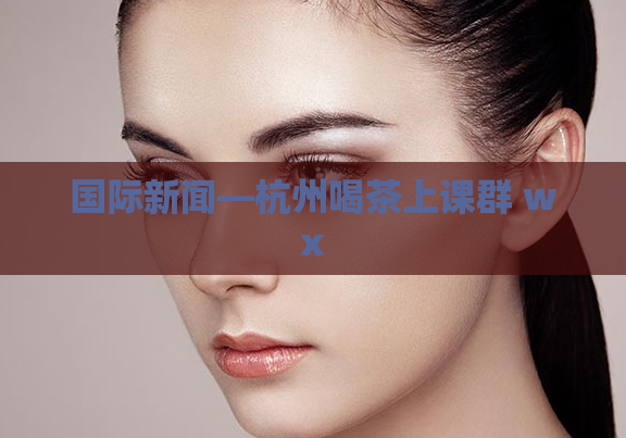 国际新闻—杭州喝茶上课群 wx