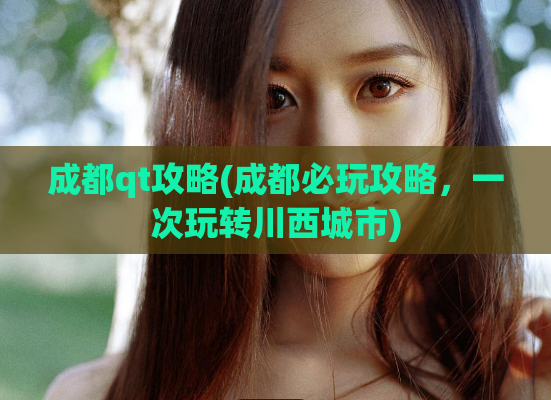成都qt攻略(成都必玩攻略，一次玩转川西城市)