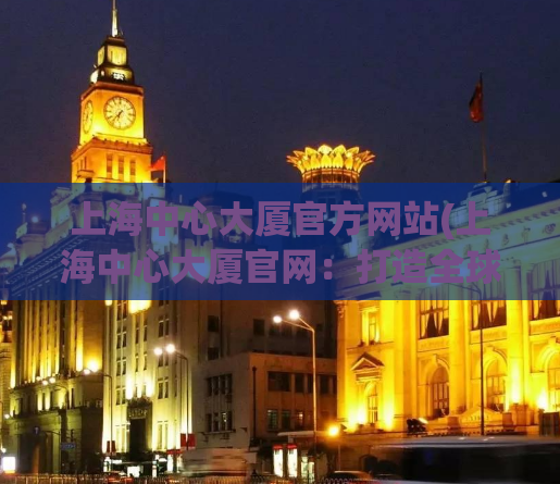 上海中心大厦官方网站(上海中心大厦官网：打造全球顶尖地标！)