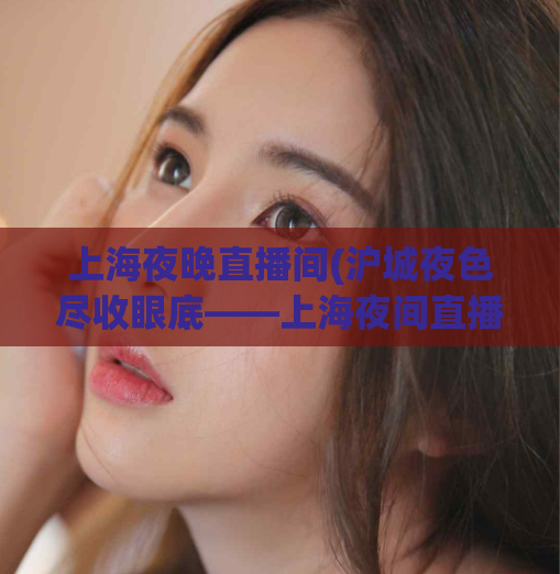上海夜晚直播间(沪城夜色尽收眼底——上海夜间直播间)