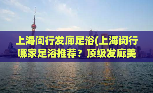 上海闵行发廊足浴(上海闵行哪家足浴推荐？顶级发廊美女技师首选！)
