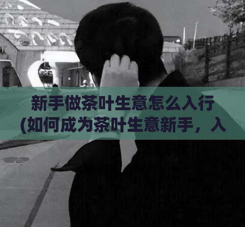 新手做茶叶生意怎么入行(如何成为茶叶生意新手，入行有哪些方法？)