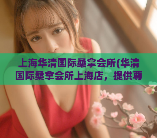 上海华清国际桑拿会所(华清国际桑拿会所上海店，提供尊贵服务与舒适体验)