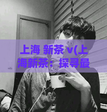 上海 新茶 v(上海新茶：探寻最具人气的茶馆)