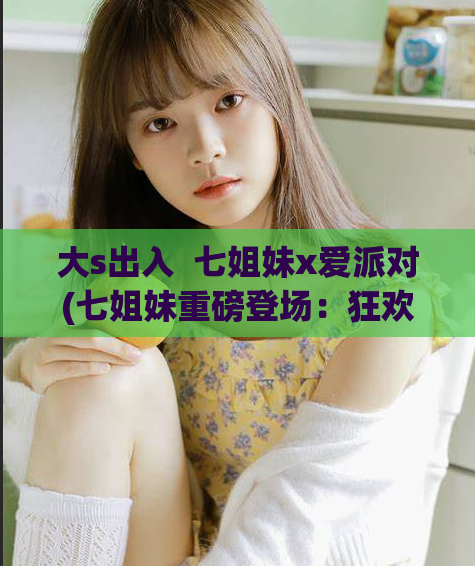 大s出入  七姐妹x爱派对(七姐妹重磅登场：狂欢派对！)