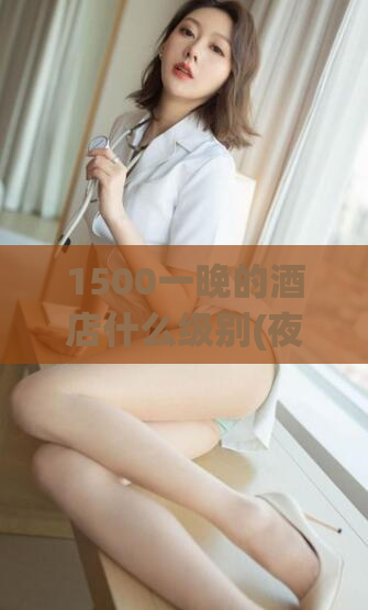 1500一晚的酒店什么级别(夜宿惊喜！品质超值的1500元酒店等你来)
