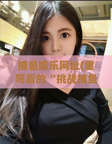 捕鱼娱乐网址(重写后的“挑战捕鱼技巧，体验娱乐盛宴”)