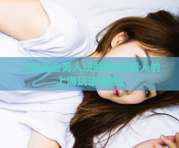 上海适合男人玩的地方(男人的上海玩法攻略)