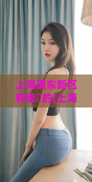 上海浦东新区有卖婬的(上海浦东新区涉嫌卖淫，当地警方介入调查)