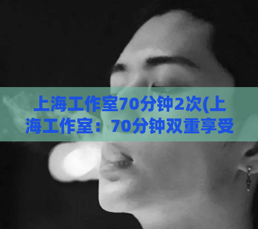 上海工作室70分钟2次(上海工作室：70分钟双重享受)