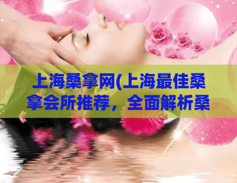 上海桑拿网(上海最佳桑拿会所推荐，全面解析桑拿文化)