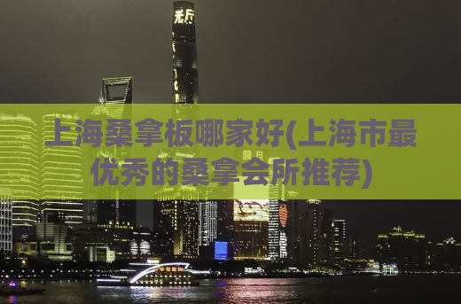 上海桑拿板哪家好(上海市最优秀的桑拿会所推荐)