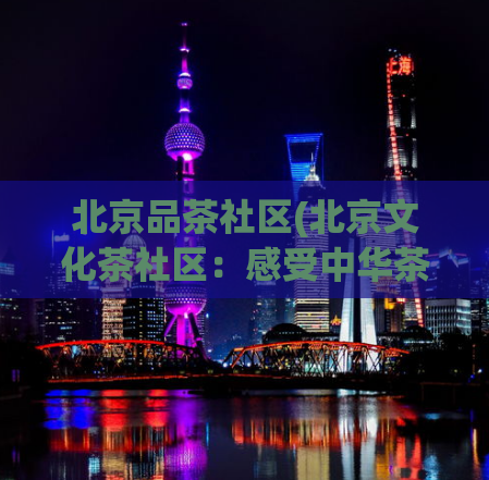 北京品茶社区(北京文化茶社区：感受中华茶文化之旅)