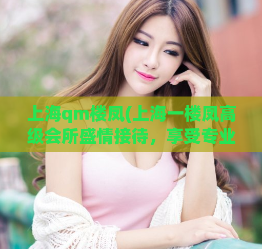 上海qm楼凤(上海一楼凤高级会所盛情接待，享受专业按摩服务)