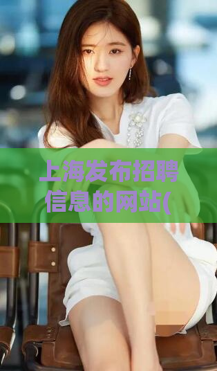 上海发布招聘信息的网站(上海招聘信息发布平台，助力就业市场)
