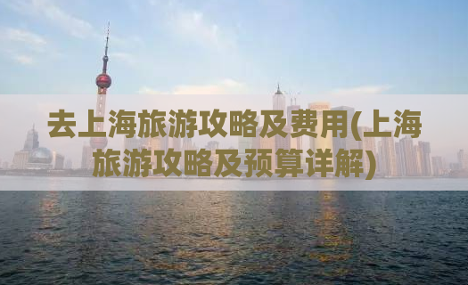 去上海旅游攻略及费用(上海旅游攻略及预算详解)