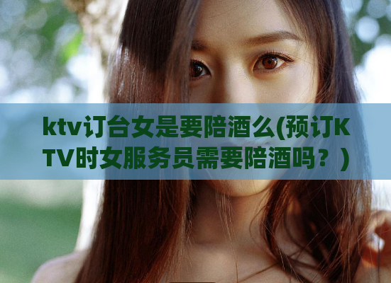 ktv订台女是要陪酒么(预订KTV时女服务员需要陪酒吗？)
