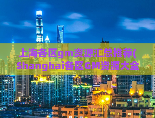 上海各区gm资源汇总推荐(Shanghai各区GM资源大全，最全攻略汇总推荐)