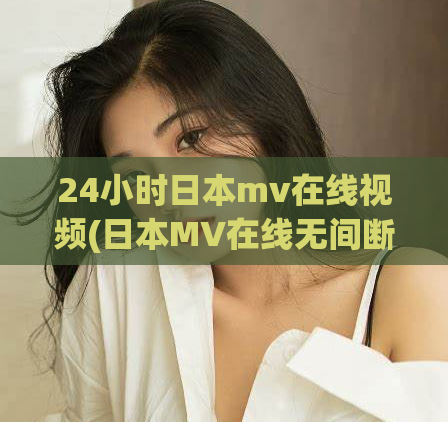 24小时日本mv在线视频(日本MV在线无间断！24小时不停歇！)