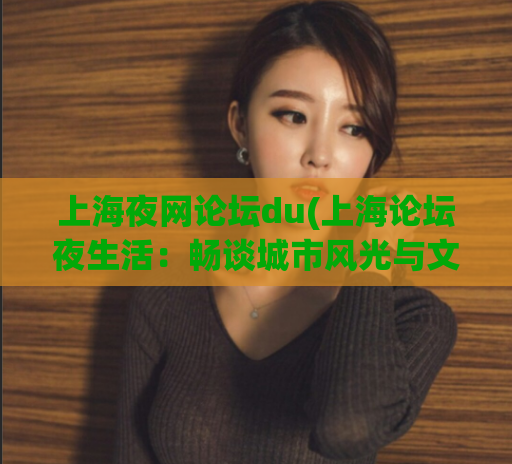 上海夜网论坛du(上海论坛夜生活：畅谈城市风光与文化特色)