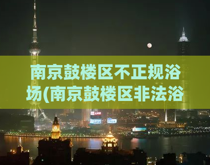 南京鼓楼区不正规浴场(南京鼓楼区非法浴场曝光)