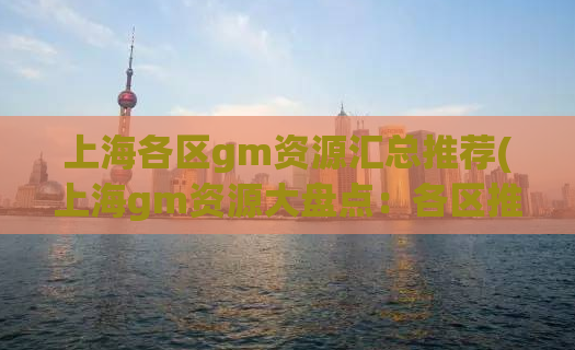 上海各区gm资源汇总推荐(上海gm资源大盘点：各区推荐汇总)