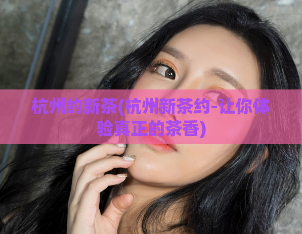 杭州约新茶(杭州新茶约-让你体验真正的茶香)