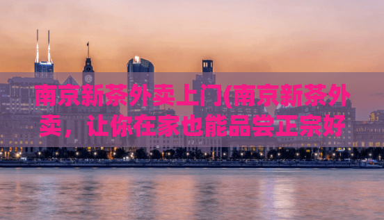 南京新茶外卖上门(南京新茶外卖，让你在家也能品尝正宗好茶)