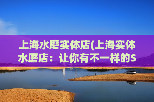 上海水磨实体店(上海实体水磨店：让你有不一样的SPA体验)
