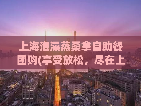 上海泡澡蒸桑拿自助餐团购(享受放松，尽在上海自助泡澡蒸桑拿团购)