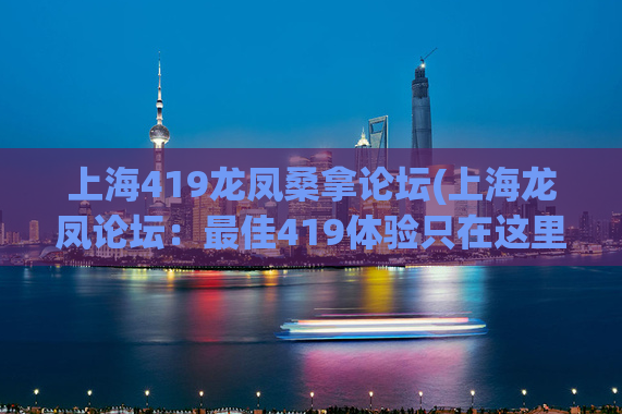 上海419龙凤桑拿论坛(上海龙凤论坛：最佳419体验只在这里)