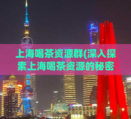 上海喝茶资源群(深入探索上海喝茶资源的秘密社群)