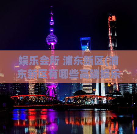 娱乐会所 浦东新区(浦东新区有哪些高端娱乐会所？)