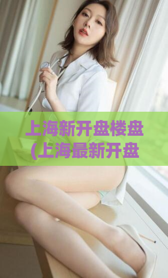 上海新开盘楼盘(上海最新开盘楼盘，购房首选！)