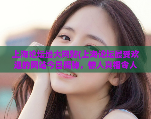 上海论坛最大网站(上海论坛最受欢迎的网站今日揭秘，惊人真相令人大吃一惊！)
