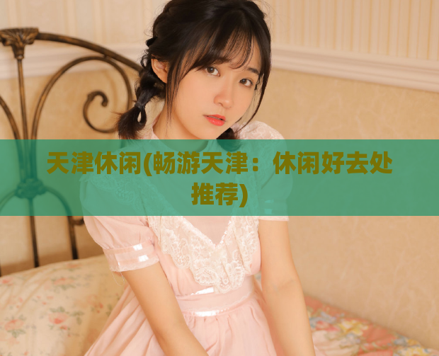 天津休闲(畅游天津：休闲好去处推荐)