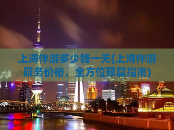 上海伴游多少钱一天(上海伴游服务价格，全方位预算指南)