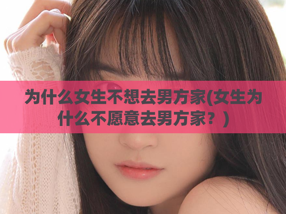 为什么女生不想去男方家(女生为什么不愿意去男方家？)