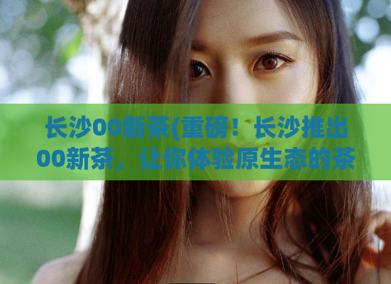 长沙00新茶(重磅！长沙推出00新茶，让你体验原生态的茶叶之美)