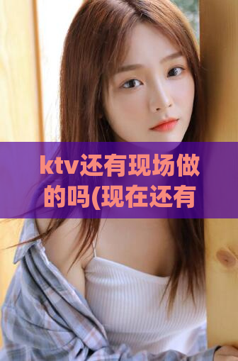 ktv还有现场做的吗(现在还有KTV现场娱乐吗？解析最新情况)
