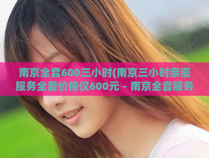 南京全套600三小时(南京三小时亲密服务全套价格仅600元 – 南京全套服务三小时只需600元)