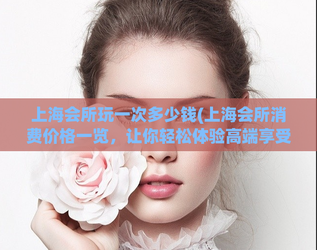 上海会所玩一次多少钱(上海会所消费价格一览，让你轻松体验高端享受)