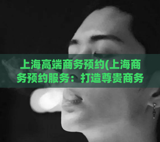 上海高端商务预约(上海商务预约服务：打造尊贵商务体验)