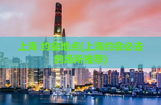上海 约会地点(上海约会必去的场所推荐)