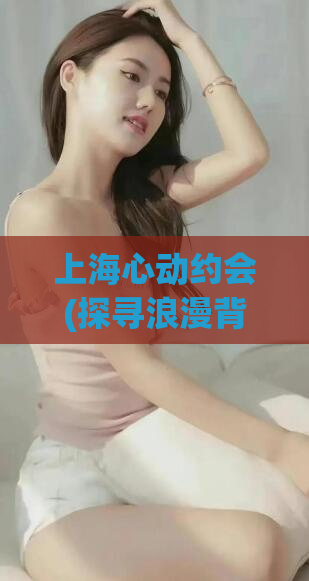 上海心动约会(探寻浪漫背后的上海魅力：心动约会攻略)