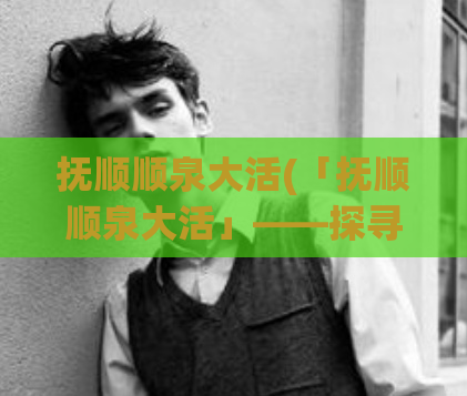 抚顺顺泉大活(「抚顺顺泉大活」——探寻东北地区的生态奇观)
