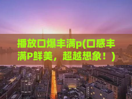 播放口爆丰满p(口感丰满P鲜美，超越想象！)